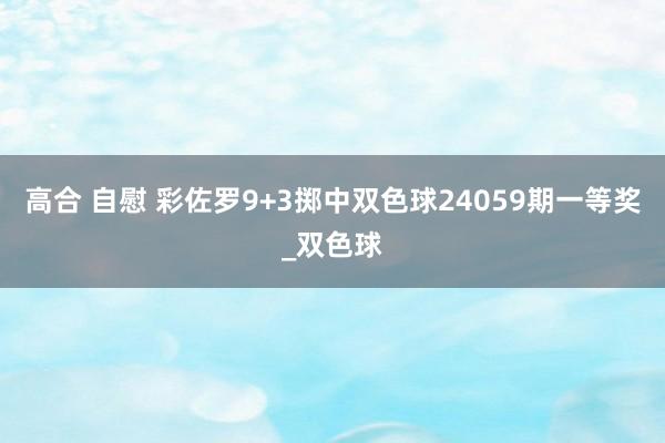 高合 自慰 彩佐罗9+3掷中双色球24059期一等奖_双色球