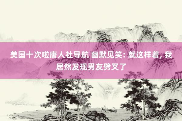 美国十次啦唐人社导航 幽默见笑: 就这样着， 我居然发现男友劈叉了