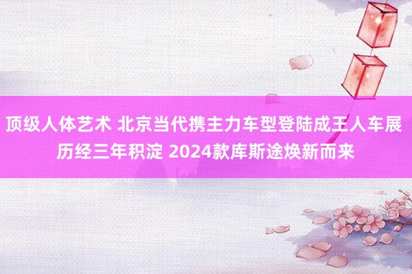 顶级人体艺术 北京当代携主力车型登陆成王人车展 历经三年积淀 2024款库斯途焕新而来