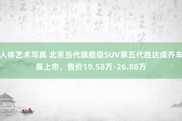 人体艺术写真 北京当代旗舰级SUV第五代胜达成齐车展上市，售价19.58万-26.88万