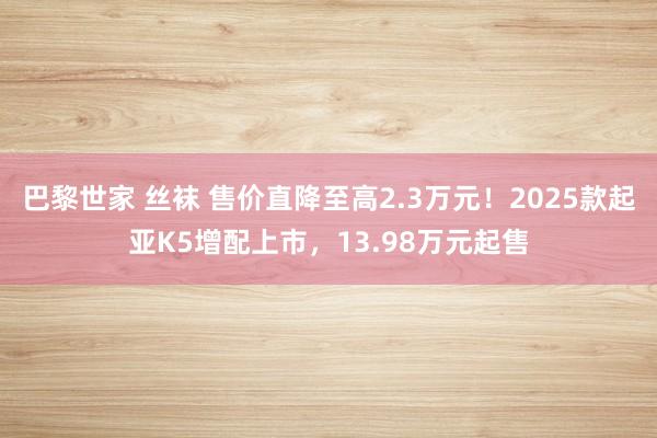 巴黎世家 丝袜 售价直降至高2.3万元！2025款起亚K5增配上市，13.98万元起售