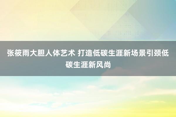 张筱雨大胆人体艺术 打造低碳生涯新场景引颈低碳生涯新风尚