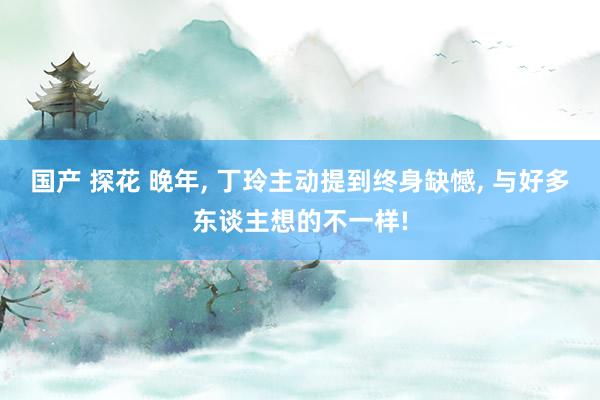 国产 探花 晚年， 丁玲主动提到终身缺憾， 与好多东谈主想的不一样!