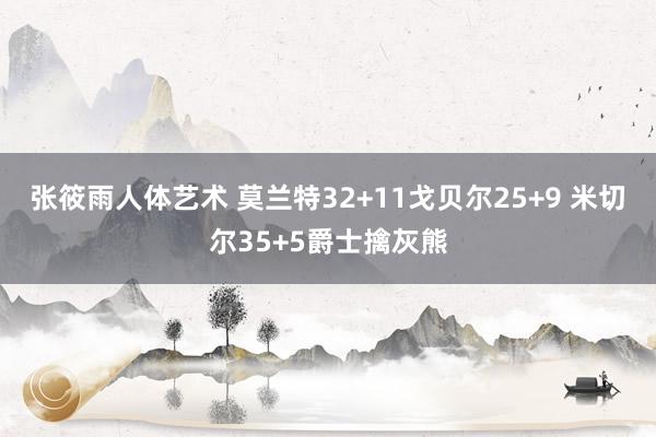 张筱雨人体艺术 莫兰特32+11戈贝尔25+9 米切尔35+5爵士擒灰熊