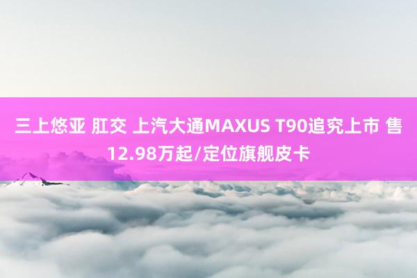 三上悠亚 肛交 上汽大通MAXUS T90追究上市 售12.98万起/定位旗舰皮卡