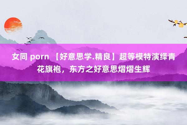 女同 porn 【好意思学.精良】超等模特演绎青花旗袍，东方之好意思熠熠生辉