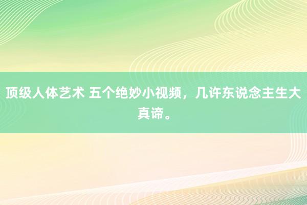 顶级人体艺术 五个绝妙小视频，几许东说念主生大真谛。