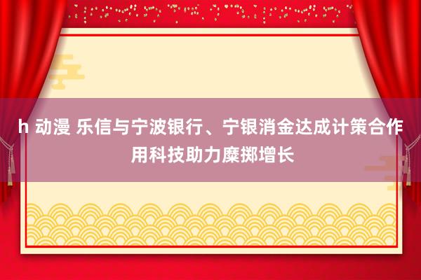 h 动漫 乐信与宁波银行、宁银消金达成计策合作 用科技助力糜掷增长