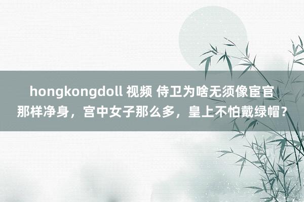 hongkongdoll 视频 侍卫为啥无须像宦官那样净身，宫中女子那么多，皇上不怕戴绿帽？