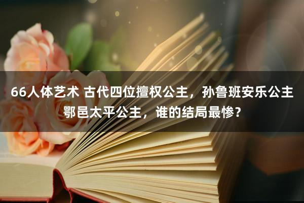 66人体艺术 古代四位擅权公主，孙鲁班安乐公主鄂邑太平公主，谁的结局最惨？