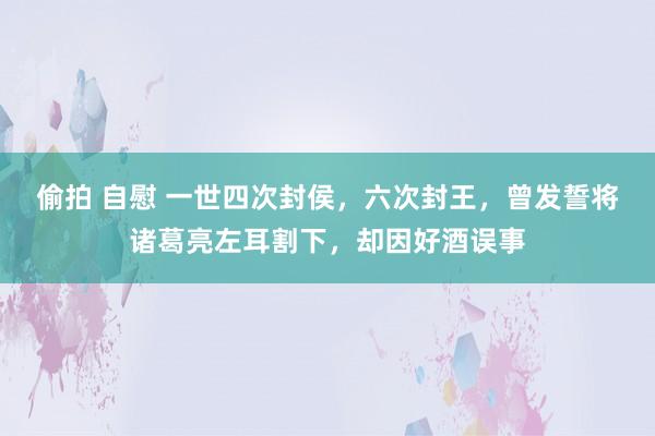 偷拍 自慰 一世四次封侯，六次封王，曾发誓将诸葛亮左耳割下，却因好酒误事