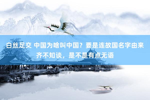 白丝足交 中国为啥叫中国？要是连故国名字由来齐不知谈，是不是有点无语