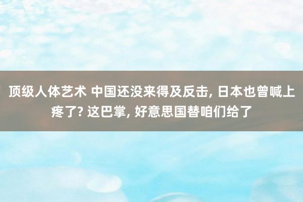 顶级人体艺术 中国还没来得及反击， 日本也曾喊上疼了? 这巴掌， 好意思国替咱们给了