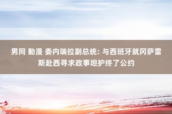 男同 動漫 委内瑞拉副总统: 与西班牙就冈萨雷斯赴西寻求政事坦护终了公约