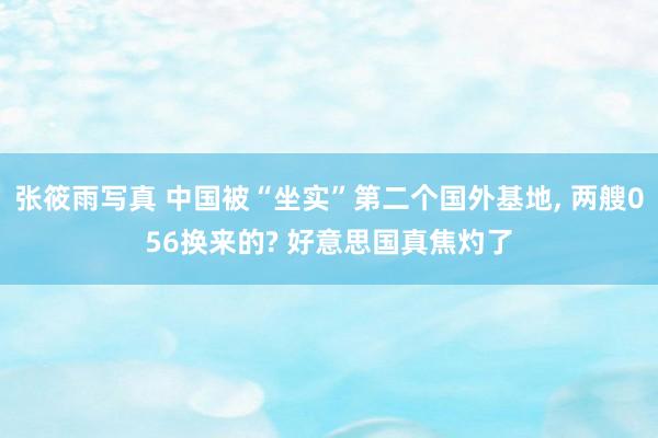 张筱雨写真 中国被“坐实”第二个国外基地， 两艘056换来的? 好意思国真焦灼了