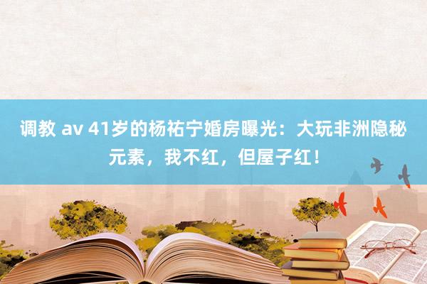 调教 av 41岁的杨祐宁婚房曝光：大玩非洲隐秘元素，我不红，但屋子红！