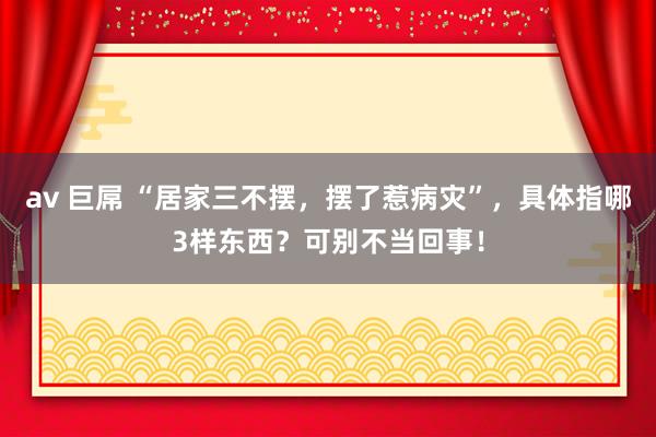 av 巨屌 “居家三不摆，摆了惹病灾”，具体指哪3样东西？可别不当回事！