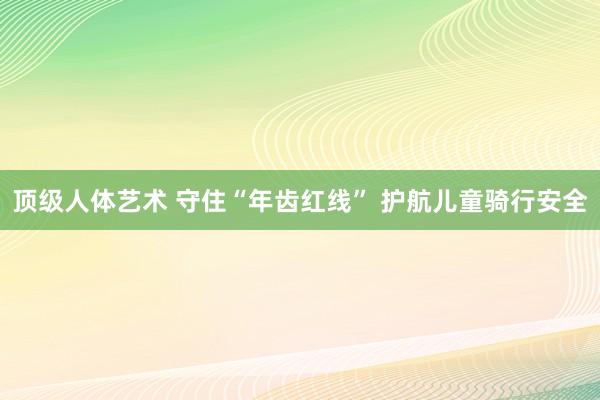 顶级人体艺术 守住“年齿红线” 护航儿童骑行安全