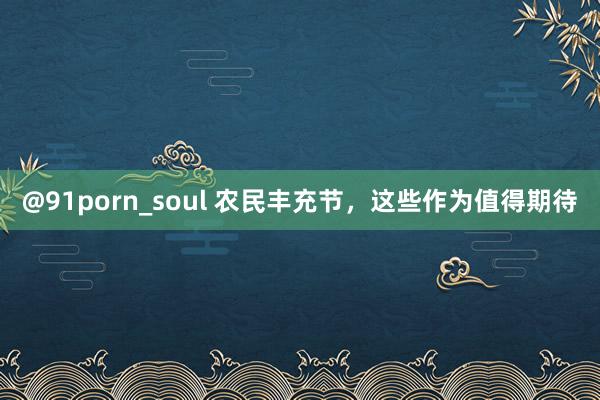 @91porn_soul 农民丰充节，这些作为值得期待