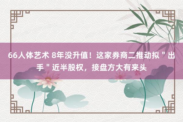 66人体艺术 8年没升值！这家券商二推动拟＂出手＂近半股权，接盘方大有来头