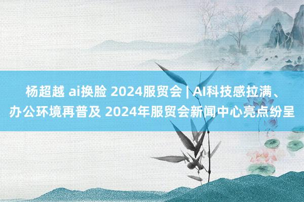 杨超越 ai换脸 2024服贸会 | AI科技感拉满、办公环境再普及 2024年服贸会新闻中心亮点纷呈