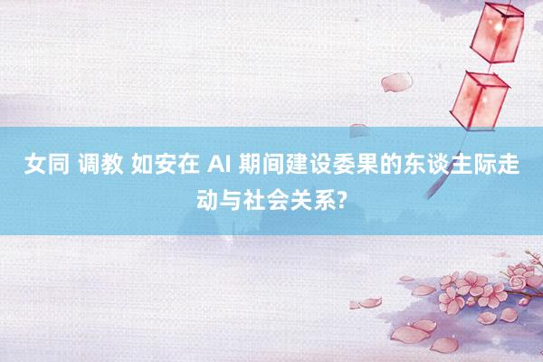 女同 调教 如安在 AI 期间建设委果的东谈主际走动与社会关系?