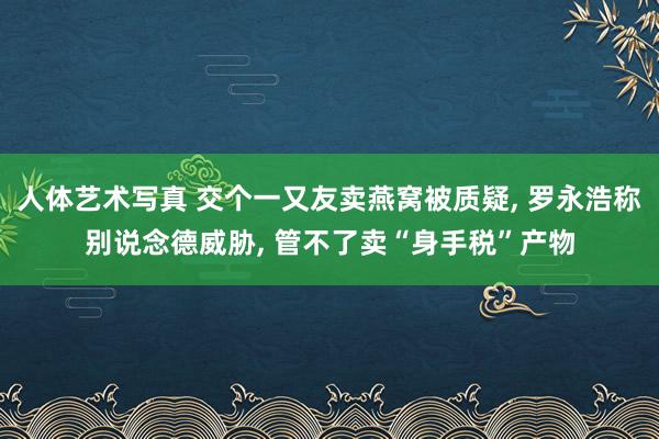 人体艺术写真 交个一又友卖燕窝被质疑， 罗永浩称别说念德威胁， 管不了卖“身手税”产物