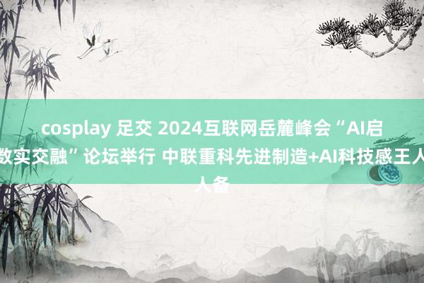 cosplay 足交 2024互联网岳麓峰会“AI启动数实交融”论坛举行 中联重科先进制造+AI科技感王人备