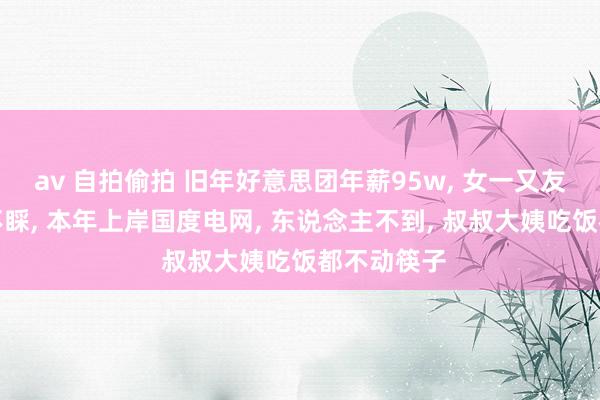 av 自拍偷拍 旧年好意思团年薪95w， 女一又友父母爱答不睬， 本年上岸国度电网， 东说念主不到， 叔叔大姨吃饭都不动筷子