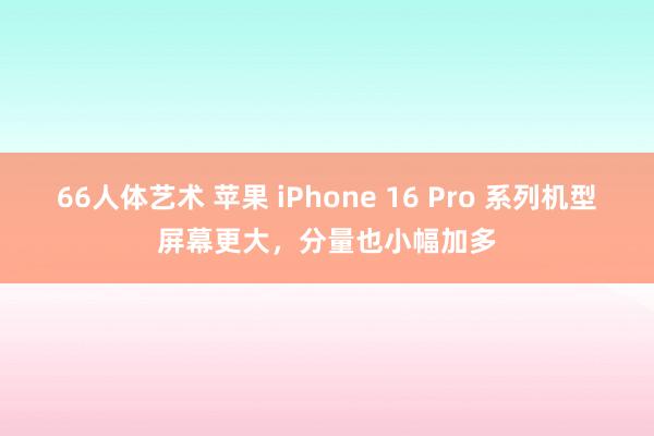 66人体艺术 苹果 iPhone 16 Pro 系列机型屏幕更大，分量也小幅加多