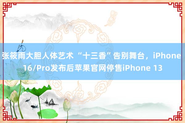 张筱雨大胆人体艺术 “十三香”告别舞台，iPhone 16/Pro发布后苹果官网停售iPhone 13