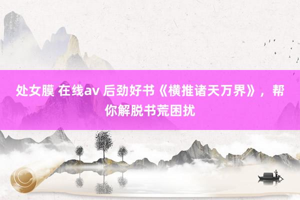 处女膜 在线av 后劲好书《横推诸天万界》，帮你解脱书荒困扰