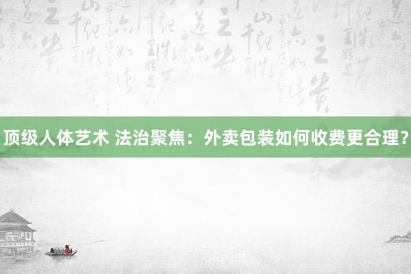 顶级人体艺术 法治聚焦：外卖包装如何收费更合理？