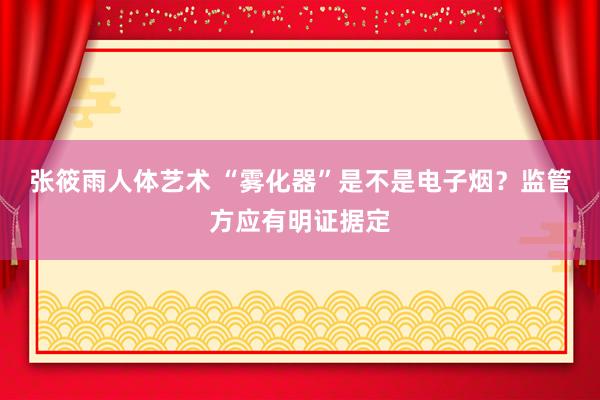 张筱雨人体艺术 “雾化器”是不是电子烟？监管方应有明证据定