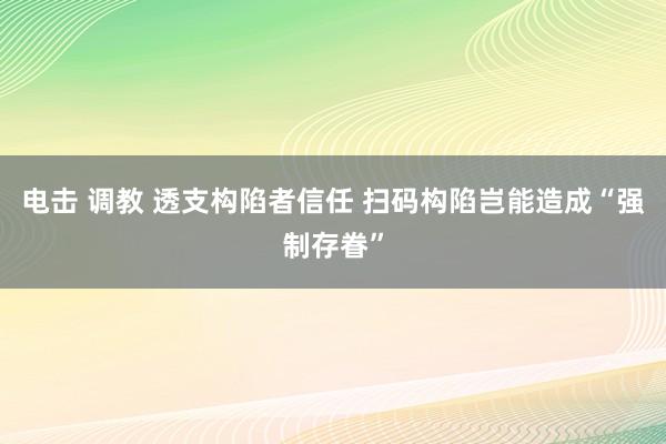 电击 调教 透支构陷者信任 扫码构陷岂能造成“强制存眷”