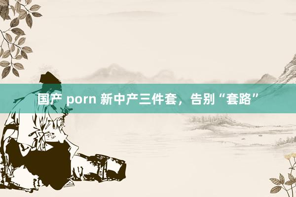 国产 porn 新中产三件套，告别“套路”