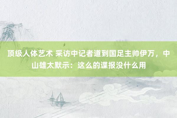 顶级人体艺术 采访中记者道到国足主帅伊万，中山雄太默示：这么的谍报没什么用