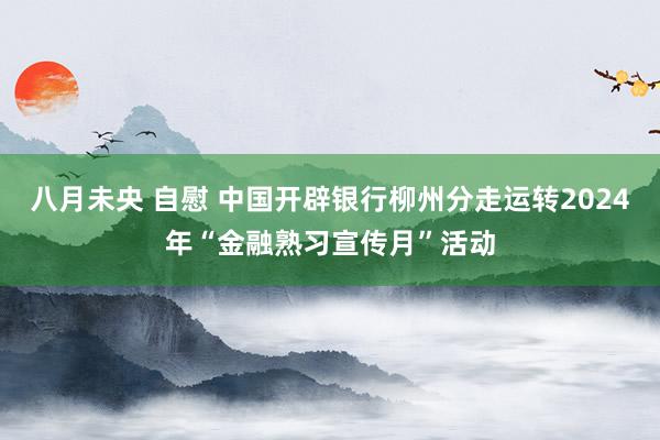 八月未央 自慰 中国开辟银行柳州分走运转2024年“金融熟习宣传月”活动