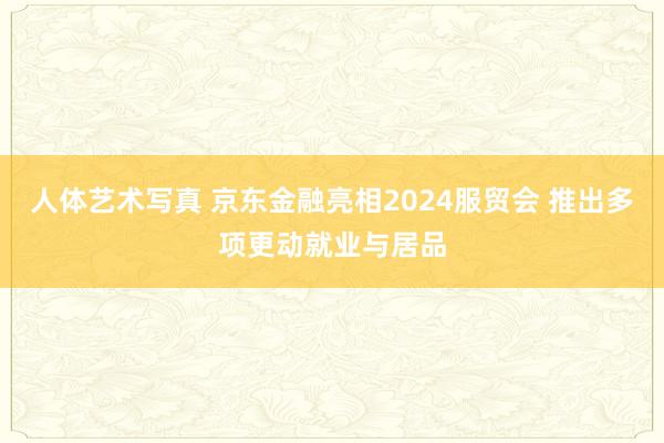 人体艺术写真 京东金融亮相2024服贸会 推出多项更动就业与居品