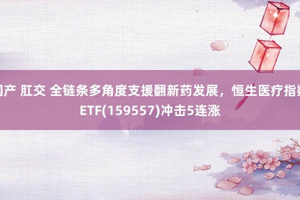 国产 肛交 全链条多角度支援翻新药发展，恒生医疗指数ETF(159557)冲击5连涨