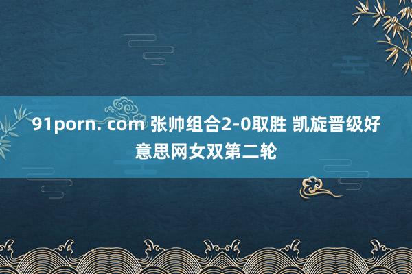 91porn. com 张帅组合2-0取胜 凯旋晋级好意思网女双第二轮