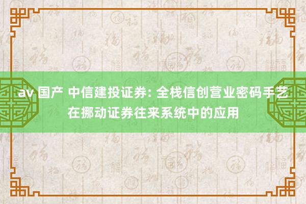 av 国产 中信建投证券: 全栈信创营业密码手艺在挪动证券往来系统中的应用