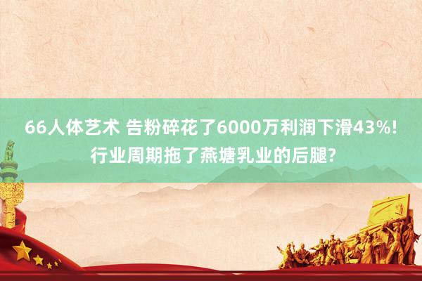 66人体艺术 告粉碎花了6000万利润下滑43%! 行业周期拖了燕塘乳业的后腿?