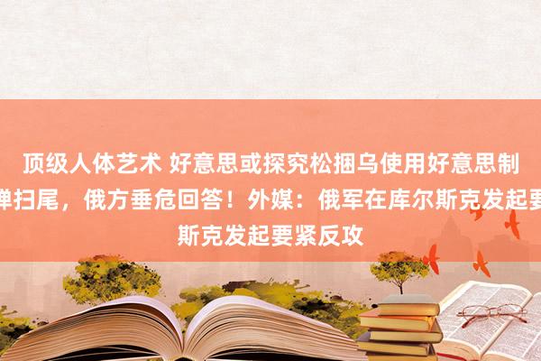 顶级人体艺术 好意思或探究松捆乌使用好意思制费力导弹扫尾，俄方垂危回答！外媒：俄军在库尔斯克发起要紧反攻