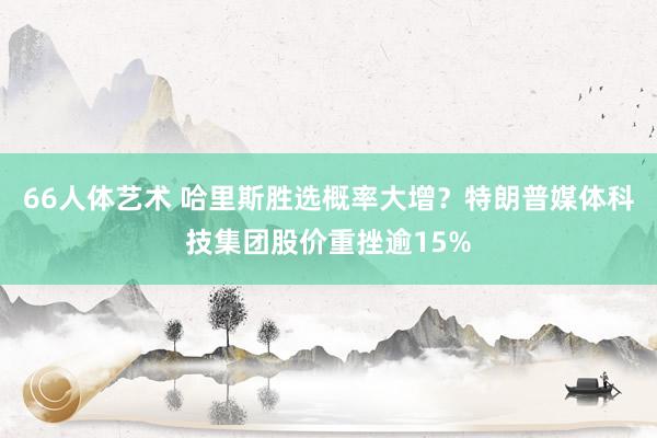 66人体艺术 哈里斯胜选概率大增？特朗普媒体科技集团股价重挫逾15%