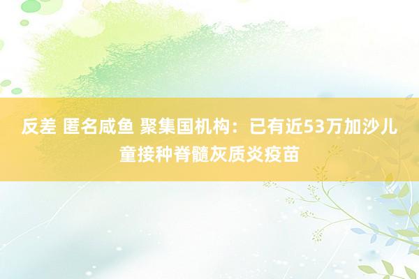 反差 匿名咸鱼 聚集国机构：已有近53万加沙儿童接种脊髓灰质炎疫苗