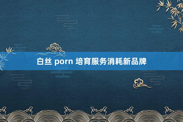 白丝 porn 培育服务消耗新品牌