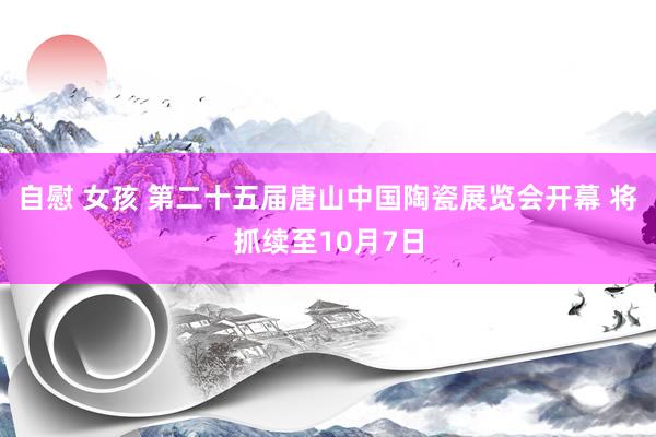 自慰 女孩 第二十五届唐山中国陶瓷展览会开幕 将抓续至10月7日