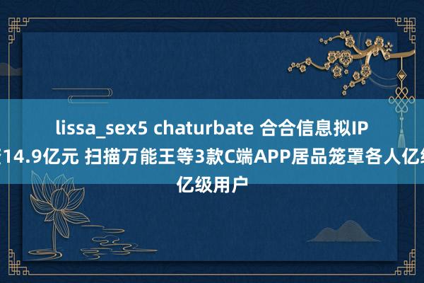 lissa_sex5 chaturbate 合合信息拟IPO募资14.9亿元 扫描万能王等3款C端APP居品笼罩各人亿级用户