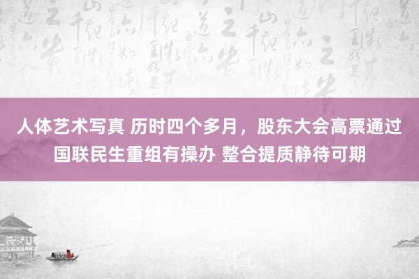 人体艺术写真 历时四个多月，股东大会高票通过国联民生重组有操办 整合提质静待可期